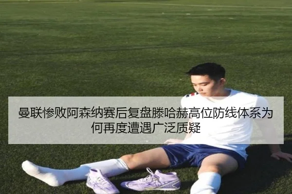 曼联惨败阿森纳赛后复盘滕哈赫高位防线体系为何再度遭遇广泛质疑