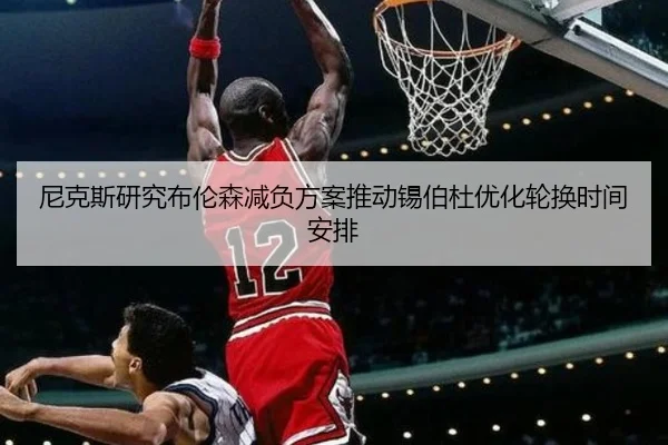 尼克斯研究布伦森减负方案推动锡伯杜优化轮换时间安排